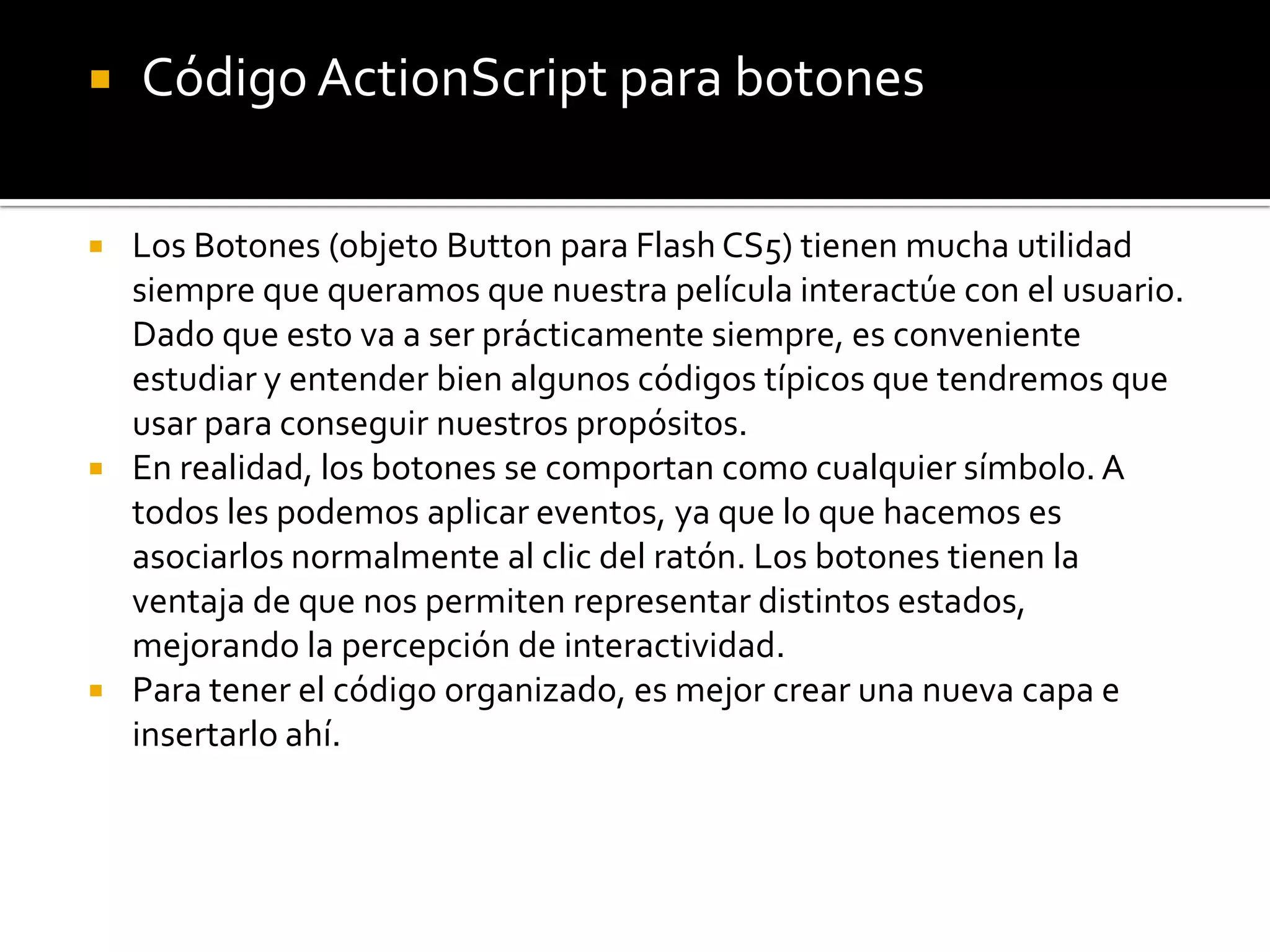    Código ActionScript para botones

 Los Botones (objeto Button para Flash CS5) tienen mucha utilidad
  siempre que queramos que nuestra película interactúe con el usuario.
  Dado que esto va a ser prácticamente siempre, es conveniente
  estudiar y entender bien algunos códigos típicos que tendremos que
  usar para conseguir nuestros propósitos.
 En realidad, los botones se comportan como cualquier símbolo. A
  todos les podemos aplicar eventos, ya que lo que hacemos es
  asociarlos normalmente al clic del ratón. Los botones tienen la
  ventaja de que nos permiten representar distintos estados,
  mejorando la percepción de interactividad.
 Para tener el código organizado, es mejor crear una nueva capa e
  insertarlo ahí.
 
