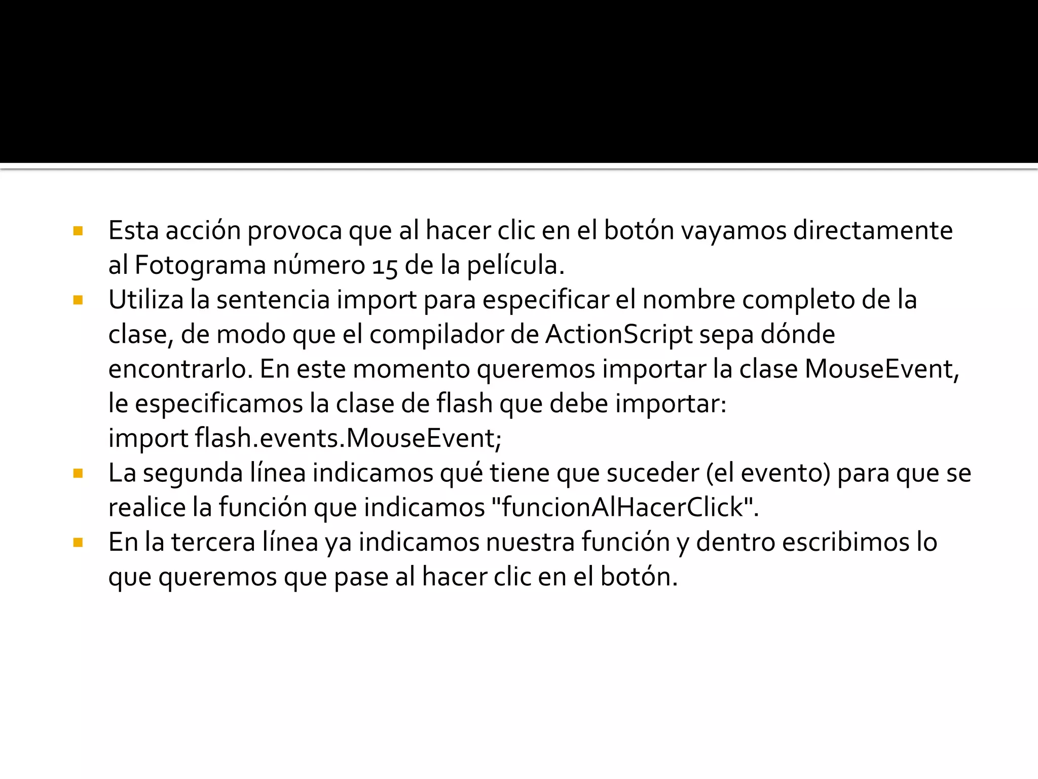    Esta acción provoca que al hacer clic en el botón vayamos directamente
    al Fotograma número 15 de la película.
   Utiliza la sentencia import para especificar el nombre completo de la
    clase, de modo que el compilador de ActionScript sepa dónde
    encontrarlo. En este momento queremos importar la clase MouseEvent,
    le especificamos la clase de flash que debe importar:
    import flash.events.MouseEvent;
   La segunda línea indicamos qué tiene que suceder (el evento) para que se
    realice la función que indicamos "funcionAlHacerClick".
   En la tercera línea ya indicamos nuestra función y dentro escribimos lo
    que queremos que pase al hacer clic en el botón.
 