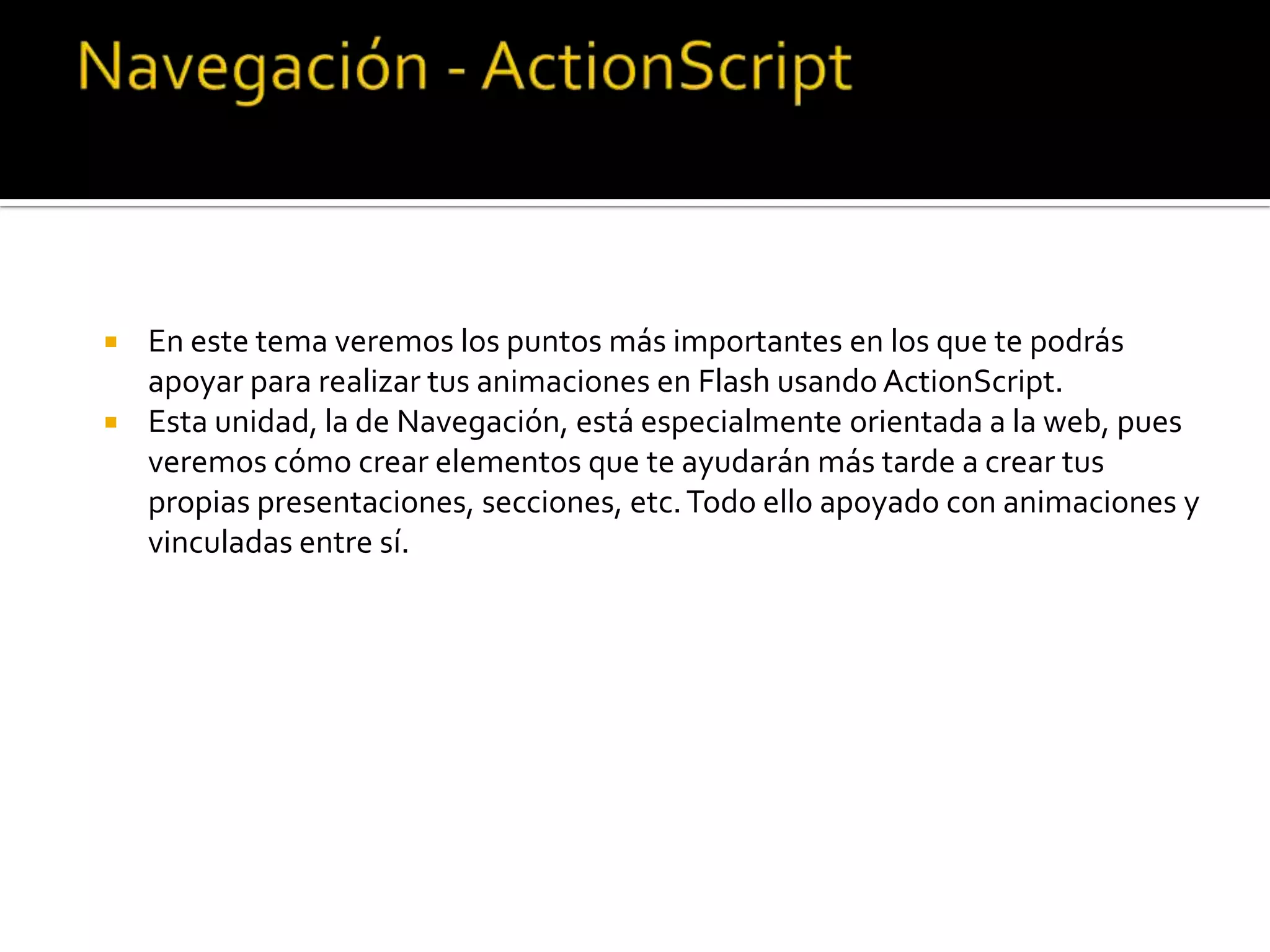  En este tema veremos los puntos más importantes en los que te podrás
  apoyar para realizar tus animaciones en Flash usando ActionScript.
 Esta unidad, la de Navegación, está especialmente orientada a la web, pues
  veremos cómo crear elementos que te ayudarán más tarde a crear tus
  propias presentaciones, secciones, etc. Todo ello apoyado con animaciones y
  vinculadas entre sí.
 