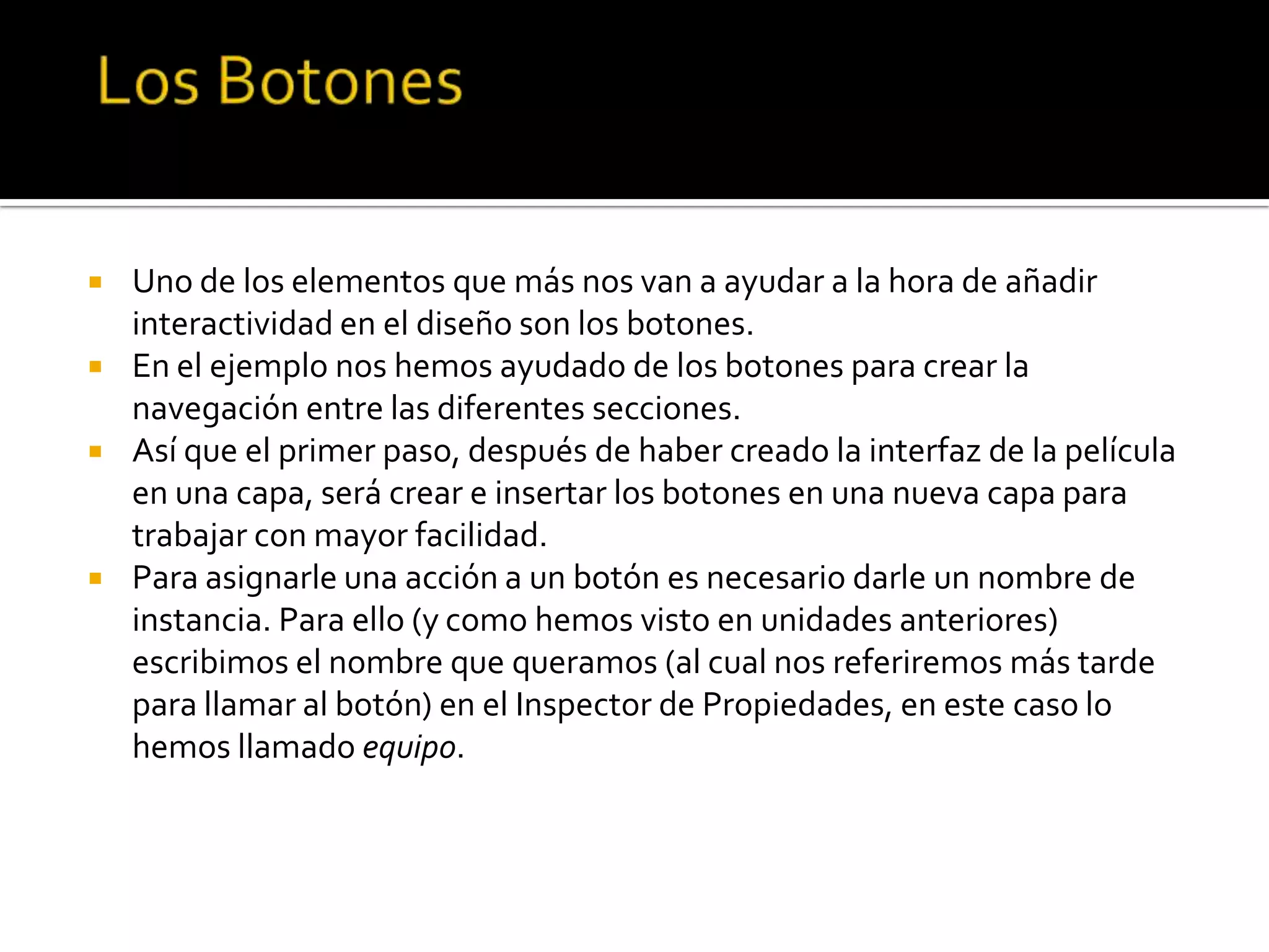    Uno de los elementos que más nos van a ayudar a la hora de añadir
    interactividad en el diseño son los botones.
   En el ejemplo nos hemos ayudado de los botones para crear la
    navegación entre las diferentes secciones.
   Así que el primer paso, después de haber creado la interfaz de la película
    en una capa, será crear e insertar los botones en una nueva capa para
    trabajar con mayor facilidad.
   Para asignarle una acción a un botón es necesario darle un nombre de
    instancia. Para ello (y como hemos visto en unidades anteriores)
    escribimos el nombre que queramos (al cual nos referiremos más tarde
    para llamar al botón) en el Inspector de Propiedades, en este caso lo
    hemos llamado equipo.
 