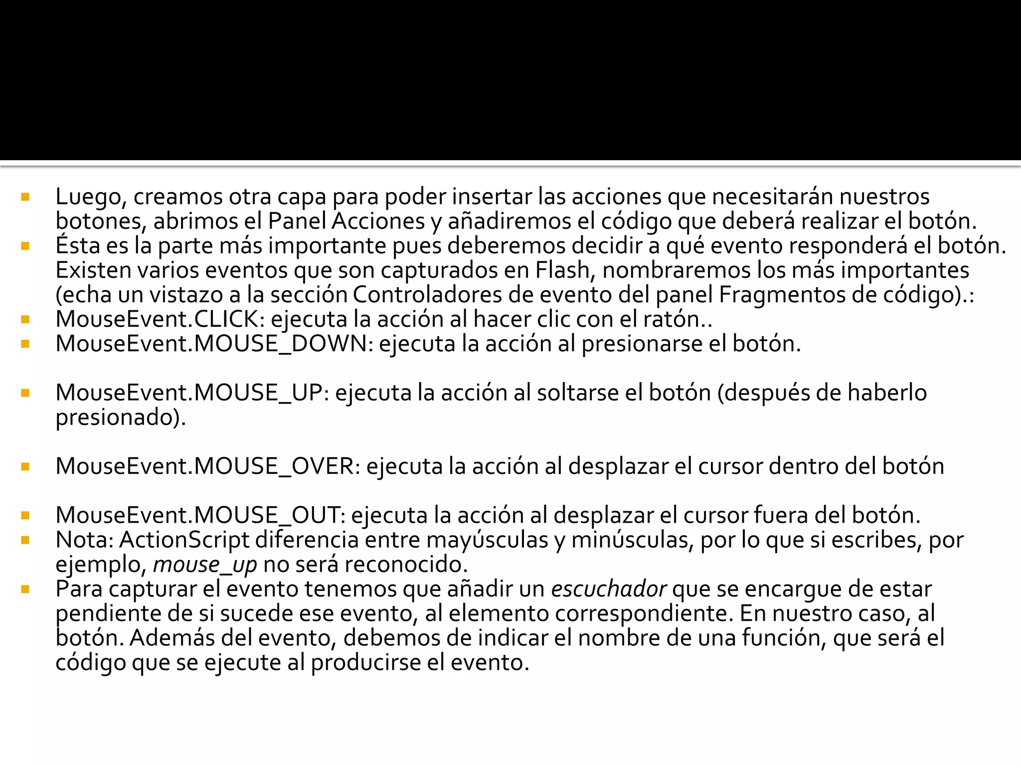  Luego, creamos otra capa para poder insertar las acciones que necesitarán nuestros
  botones, abrimos el Panel Acciones y añadiremos el código que deberá realizar el botón.
 Ésta es la parte más importante pues deberemos decidir a qué evento responderá el botón.
  Existen varios eventos que son capturados en Flash, nombraremos los más importantes
  (echa un vistazo a la sección Controladores de evento del panel Fragmentos de código).:
 MouseEvent.CLICK: ejecuta la acción al hacer clic con el ratón..
 MouseEvent.MOUSE_DOWN: ejecuta la acción al presionarse el botón.

   MouseEvent.MOUSE_UP: ejecuta la acción al soltarse el botón (después de haberlo
    presionado).
   MouseEvent.MOUSE_OVER: ejecuta la acción al desplazar el cursor dentro del botón
 MouseEvent.MOUSE_OUT: ejecuta la acción al desplazar el cursor fuera del botón.
 Nota: ActionScript diferencia entre mayúsculas y minúsculas, por lo que si escribes, por
  ejemplo, mouse_up no será reconocido.
 Para capturar el evento tenemos que añadir un escuchador que se encargue de estar
  pendiente de si sucede ese evento, al elemento correspondiente. En nuestro caso, al
  botón. Además del evento, debemos de indicar el nombre de una función, que será el
  código que se ejecute al producirse el evento.
 