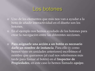    Uno de los elementos que más nos van a ayudar a la
    hora de añadir interactividad en el diseño son los
    botones.
   En el ejemplo nos hemos ayudado de los botones para
    crear la navegación entre las diferentes secciones.

   Para asignarle una acción a un botón es necesario
    darle un nombre de instancia. Para ello (y como
    hemos visto en unidades anteriores) escribimos el
    nombre que queramos (al cual nos referiremos más
    tarde para llamar al botón) en el Inspector de
    Propiedades, en este caso lo hemos llamado equipo.
 