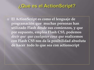    El ActionScript es como el lenguaje de
    programación que muchas personas han
    utilizado Flash desde sus comienzos, y que
    por supuesto, emplea Flash CS5, podemos
    decir que que cualquier cosa que realicemos
    con Flash CS5 nos da la posibilidad absoluta
    de hacer todo lo que sea con actionscript
 