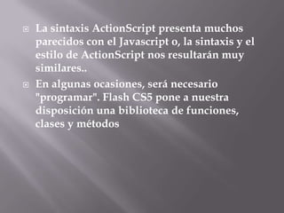    La sintaxis ActionScript presenta muchos
    parecidos con el Javascript o, la sintaxis y el
    estilo de ActionScript nos resultarán muy
    similares..
   En algunas ocasiones, será necesario
    "programar". Flash CS5 pone a nuestra
    disposición una biblioteca de funciones,
    clases y métodos
 