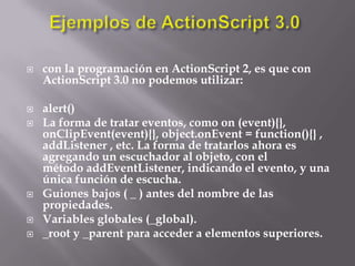    con la programación en ActionScript 2, es que con
    ActionScript 3.0 no podemos utilizar:

   alert()
   La forma de tratar eventos, como on (event){},
    onClipEvent(event){}, object.onEvent = function(){} ,
    addListener , etc. La forma de tratarlos ahora es
    agregando un escuchador al objeto, con el
    método addEventListener, indicando el evento, y una
    única función de escucha.
   Guiones bajos ( _ ) antes del nombre de las
    propiedades.
   Variables globales (_global).
   _root y _parent para acceder a elementos superiores.
 