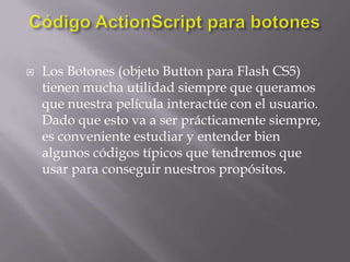    Los Botones (objeto Button para Flash CS5)
    tienen mucha utilidad siempre que queramos
    que nuestra película interactúe con el usuario.
    Dado que esto va a ser prácticamente siempre,
    es conveniente estudiar y entender bien
    algunos códigos típicos que tendremos que
    usar para conseguir nuestros propósitos.
 