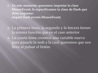    En este momento queremos importar la clase
    MouseEvent, le especificamos la clase de flash que
    debe importar:
    import flash.events.MouseEvent;


   La primera línea, la segunda y la tercera tienen
    la misma función que en el caso anterior
   La cuarta línea creamos una variable nueva
    para pasarle la web a la cual queremos que nos
    lleve al pulsar el botón.
 