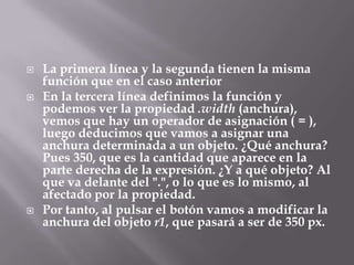    La primera línea y la segunda tienen la misma
    función que en el caso anterior
   En la tercera línea definimos la función y
    podemos ver la propiedad .width (anchura),
    vemos que hay un operador de asignación ( = ),
    luego deducimos que vamos a asignar una
    anchura determinada a un objeto. ¿Qué anchura?
    Pues 350, que es la cantidad que aparece en la
    parte derecha de la expresión. ¿Y a qué objeto? Al
    que va delante del ".", o lo que es lo mismo, al
    afectado por la propiedad.
   Por tanto, al pulsar el botón vamos a modificar la
    anchura del objeto r1, que pasará a ser de 350 px.
 