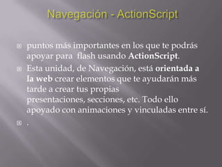    puntos más importantes en los que te podrás
    apoyar para flash usando ActionScript.
   Esta unidad, de Navegación, está orientada a
    la web crear elementos que te ayudarán más
    tarde a crear tus propias
    presentaciones, secciones, etc. Todo ello
    apoyado con animaciones y vinculadas entre sí.
   .
 