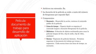 Película:
documento de
trabajo para
desarrollo de
aplicación
 Archivos con extensión .fla.
 La duración de la película se mide a razón del número
de fotogramas por segundo (fps).
 Componentes
 Escenario – Desarrolla la acción, contiene el contenido
gráfico de la película.
 Línea de tiempo -- Espacio donde se organiza el
contenido (capas) y duración (fotograma) de la película.
 Biblioteca –Colección de objetos multimedia para crear la
película (mapas de bits, clip de audio, clip de video,
símbolos).
 Escena --Segmento de película Animate. Permiten
organizar el documento de trabajo por temas o
segmentos. Cada escena tiene una línea de tiempo, un
escenario.
 