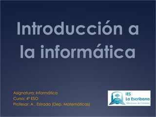 Introducción a la informática Asignatura: Informática Curso: 4º ESO Profesor: A . Estrada (Dep. Matemáticas) 