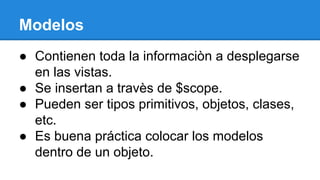 Modelos
● Contienen toda la informaciòn a desplegarse
en las vistas.
● Se insertan a travès de $scope.
● Pueden ser tipos primitivos, objetos, clases,
etc.
● Es buena práctica colocar los modelos
dentro de un objeto.

 