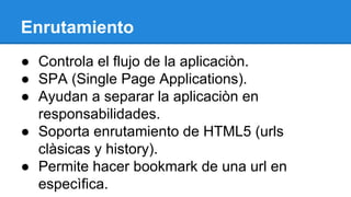 Enrutamiento
● Controla el flujo de la aplicaciòn.
● SPA (Single Page Applications).
● Ayudan a separar la aplicaciòn en
responsabilidades.
● Soporta enrutamiento de HTML5 (urls
clàsicas y history).
● Permite hacer bookmark de una url en
especìfica.

 