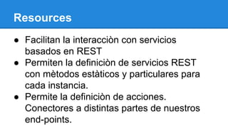 Resources
● Facilitan la interacciòn con servicios
basados en REST
● Permiten la definiciòn de servicios REST
con mètodos estàticos y particulares para
cada instancia.
● Permite la definiciòn de acciones.
Conectores a distintas partes de nuestros
end-points.

 