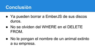 Conclusiòn
● Ya pueden borrar a EmberJS de sus discos
duros.
● No se olviden del WHERE en el DELETE
FROM.
● No le pongan el nombre de un animal extinto
a su empresa.

 