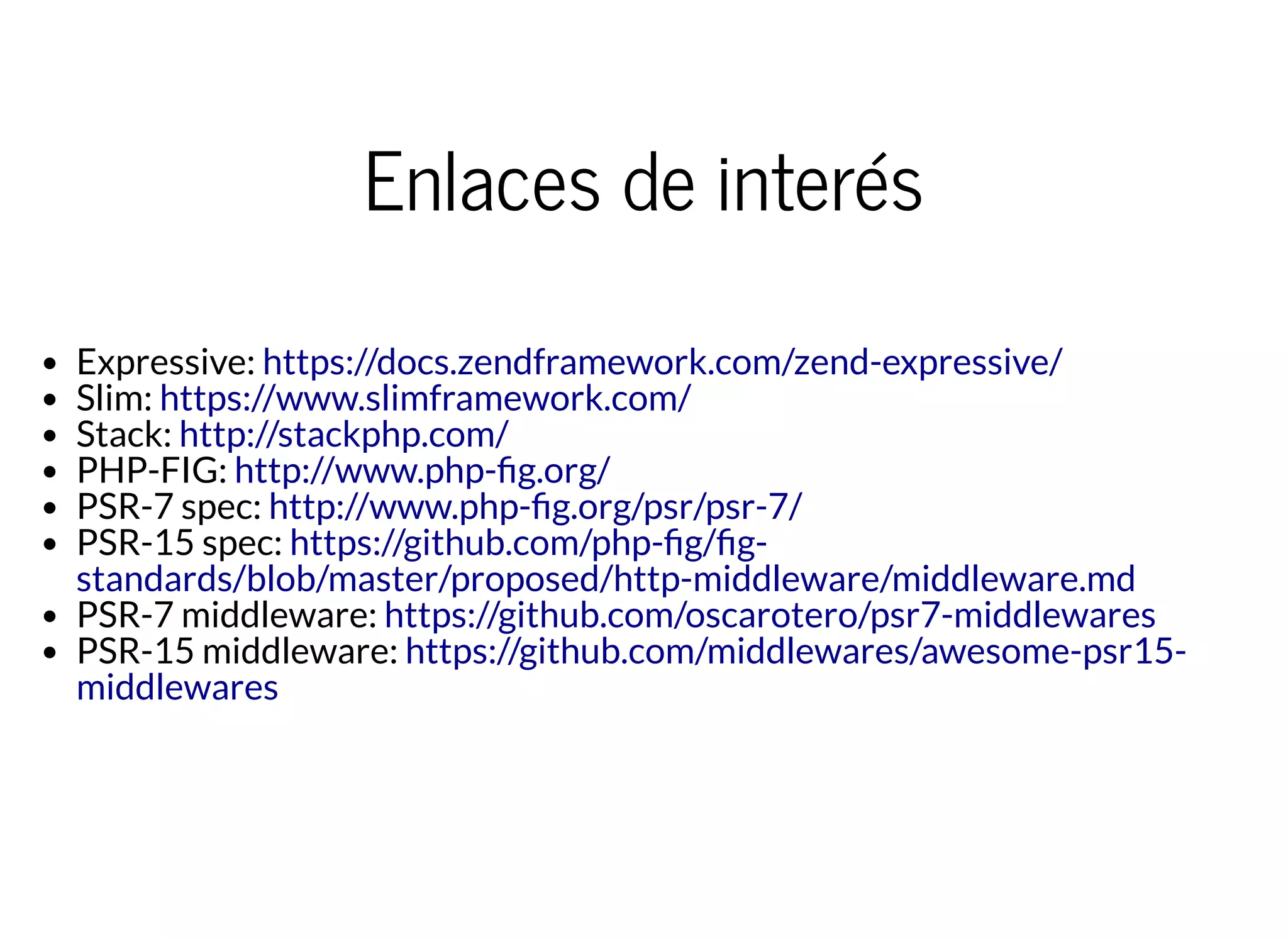 Enlaces de interés
Expressive:
Slim:
Stack:
PHP-FIG:
PSR-7 spec:
PSR-15 spec:
PSR-7 middleware:
PSR-15 middleware:
https://docs.zendframework.com/zend-expressive/
https://www.slimframework.com/
http://stackphp.com/
http://www.php- g.org/
http://www.php- g.org/psr/psr-7/
https://github.com/php- g/ g-
standards/blob/master/proposed/http-middleware/middleware.md
https://github.com/oscarotero/psr7-middlewares
https://github.com/middlewares/awesome-psr15-
middlewares
 