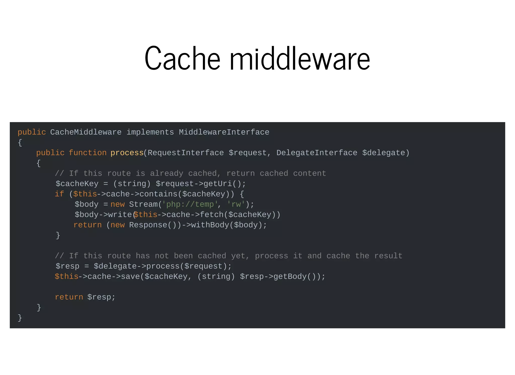 Cache middleware
public CacheMiddleware implements MiddlewareInterface
{
public function process(RequestInterface $request, DelegateInterface $delegate)
{
// If this route is already cached, return cached content
$cacheKey = (string) $request->getUri();
if ($this->cache->contains($cacheKey)) {
$body = new Stream('php://temp', 'rw');
$body->write($this->cache->fetch($cacheKey))
return (new Response())->withBody($body);
}
// If this route has not been cached yet, process it and cache the result
$resp = $delegate->process($request);
$this->cache->save($cacheKey, (string) $resp->getBody());
return $resp;
}
}
 