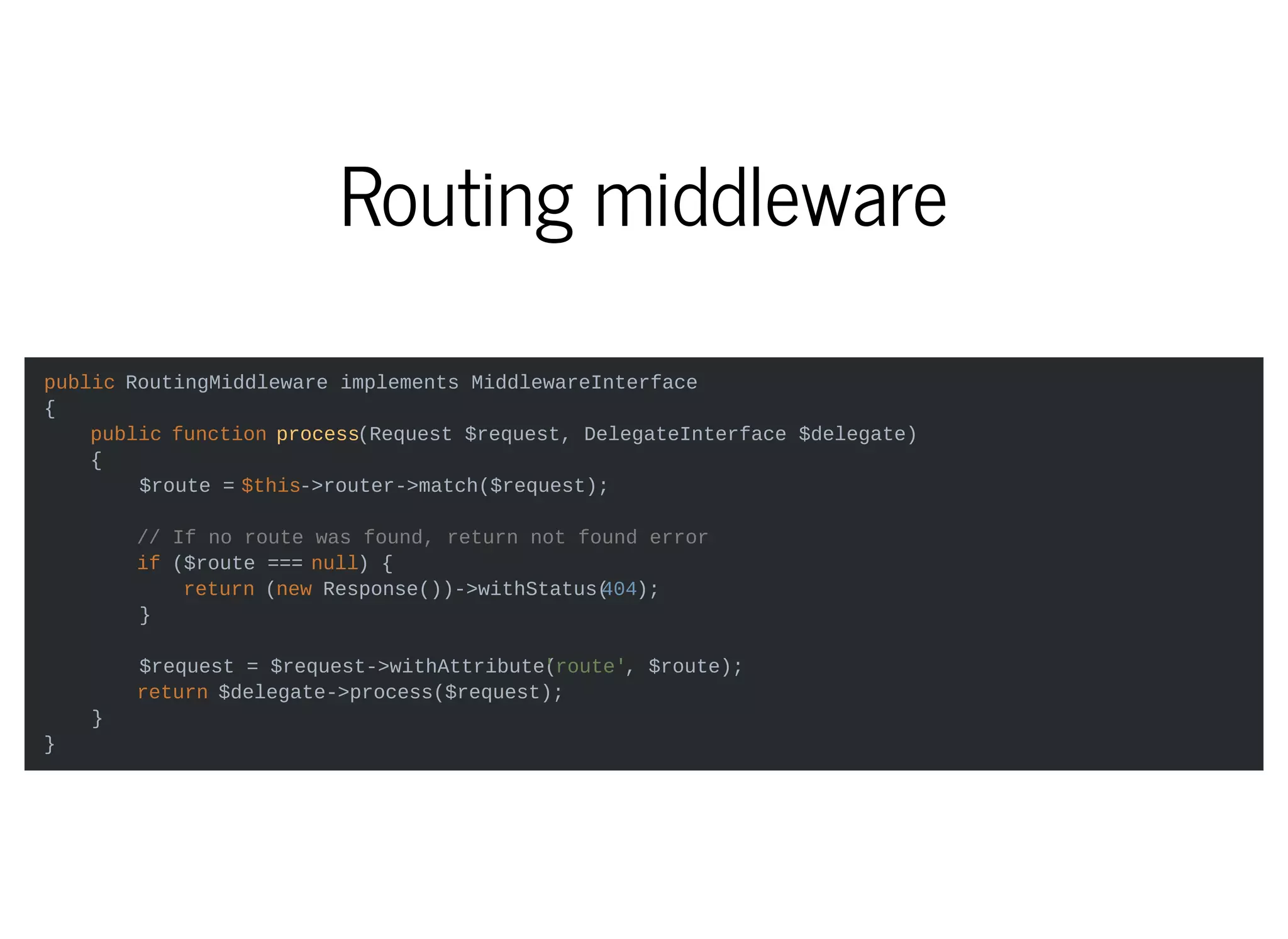Routing middleware
public RoutingMiddleware implements MiddlewareInterface
{
public function process(Request $request, DelegateInterface $delegate)
{
$route = $this->router->match($request);
// If no route was found, return not found error
if ($route === null) {
return (new Response())->withStatus(404);
}
$request = $request->withAttribute('route', $route);
return $delegate->process($request);
}
}
 