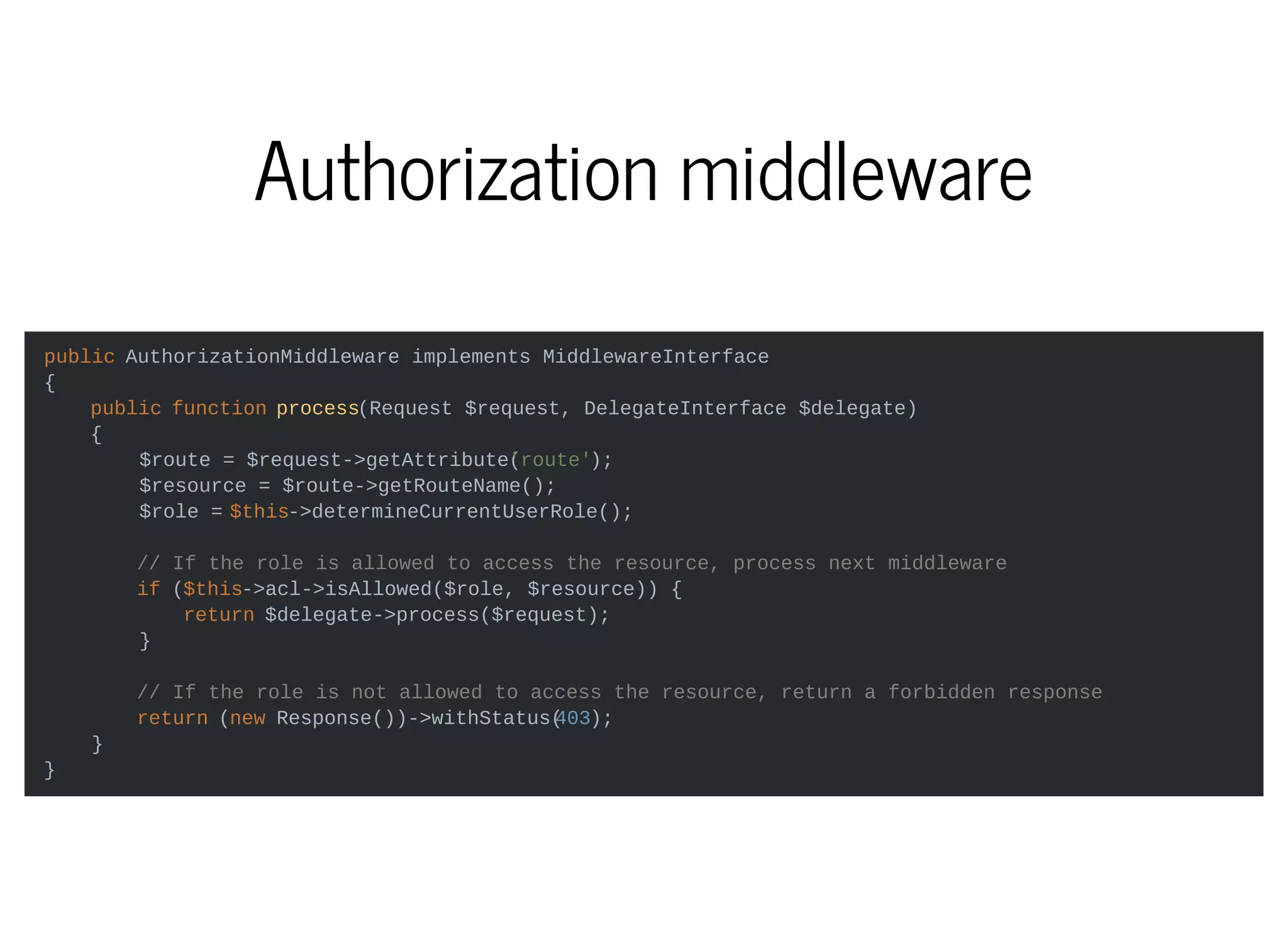 Authorization middleware
public AuthorizationMiddleware implements MiddlewareInterface
{
public function process(Request $request, DelegateInterface $delegate)
{
$route = $request->getAttribute('route');
$resource = $route->getRouteName();
$role = $this->determineCurrentUserRole();
// If the role is allowed to access the resource, process next middleware
if ($this->acl->isAllowed($role, $resource)) {
return $delegate->process($request);
}
// If the role is not allowed to access the resource, return a forbidden response
return (new Response())->withStatus(403);
}
}
 