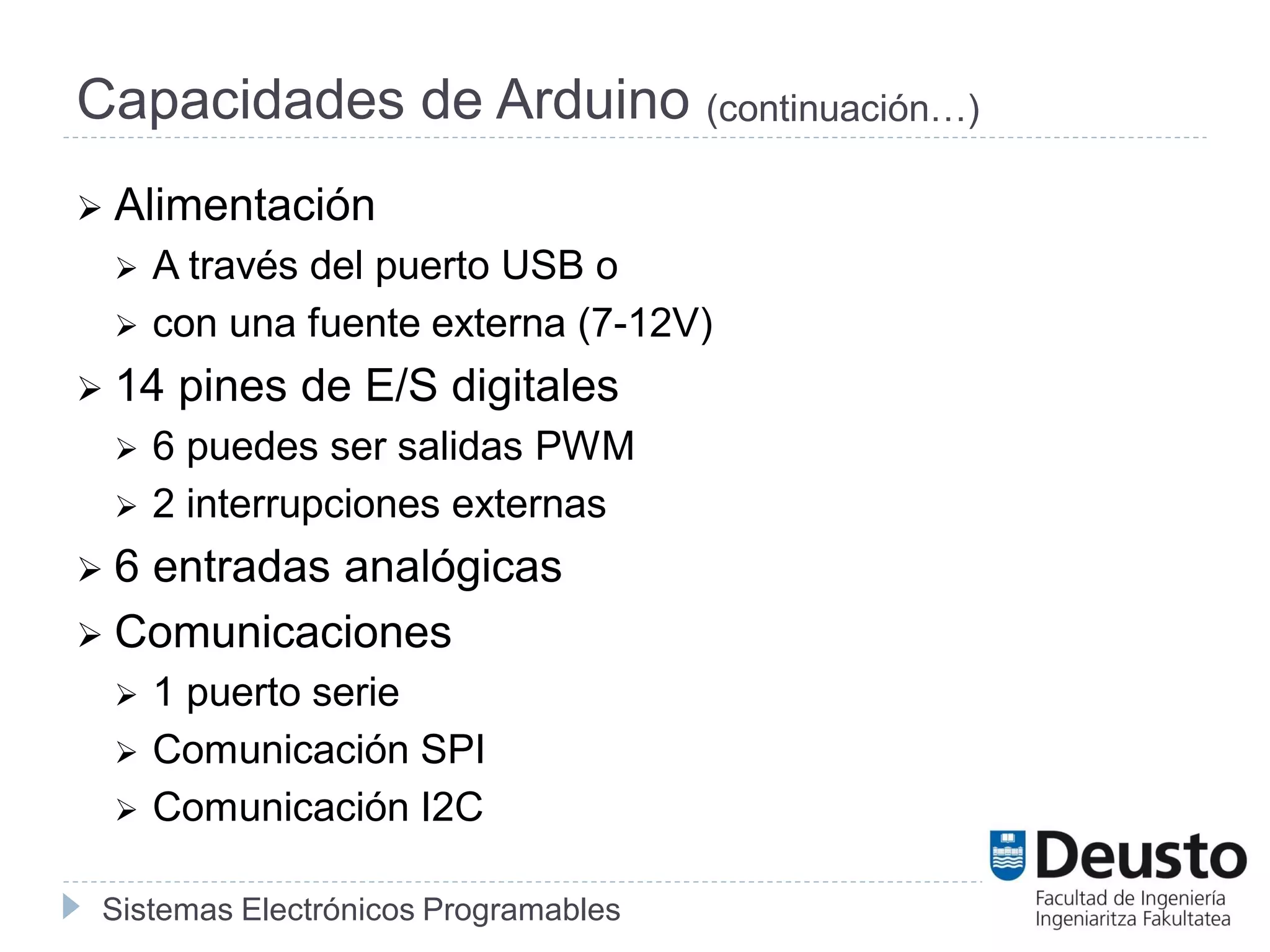 Sistemas Electrónicos Programables
Capacidades de Arduino (continuación…)
 Alimentación
 A través del puerto USB o
 con una fuente externa (7-12V)
 14 pines de E/S digitales
 6 puedes ser salidas PWM
 2 interrupciones externas
 6 entradas analógicas
 Comunicaciones
 1 puerto serie
 Comunicación SPI
 Comunicación I2C
 