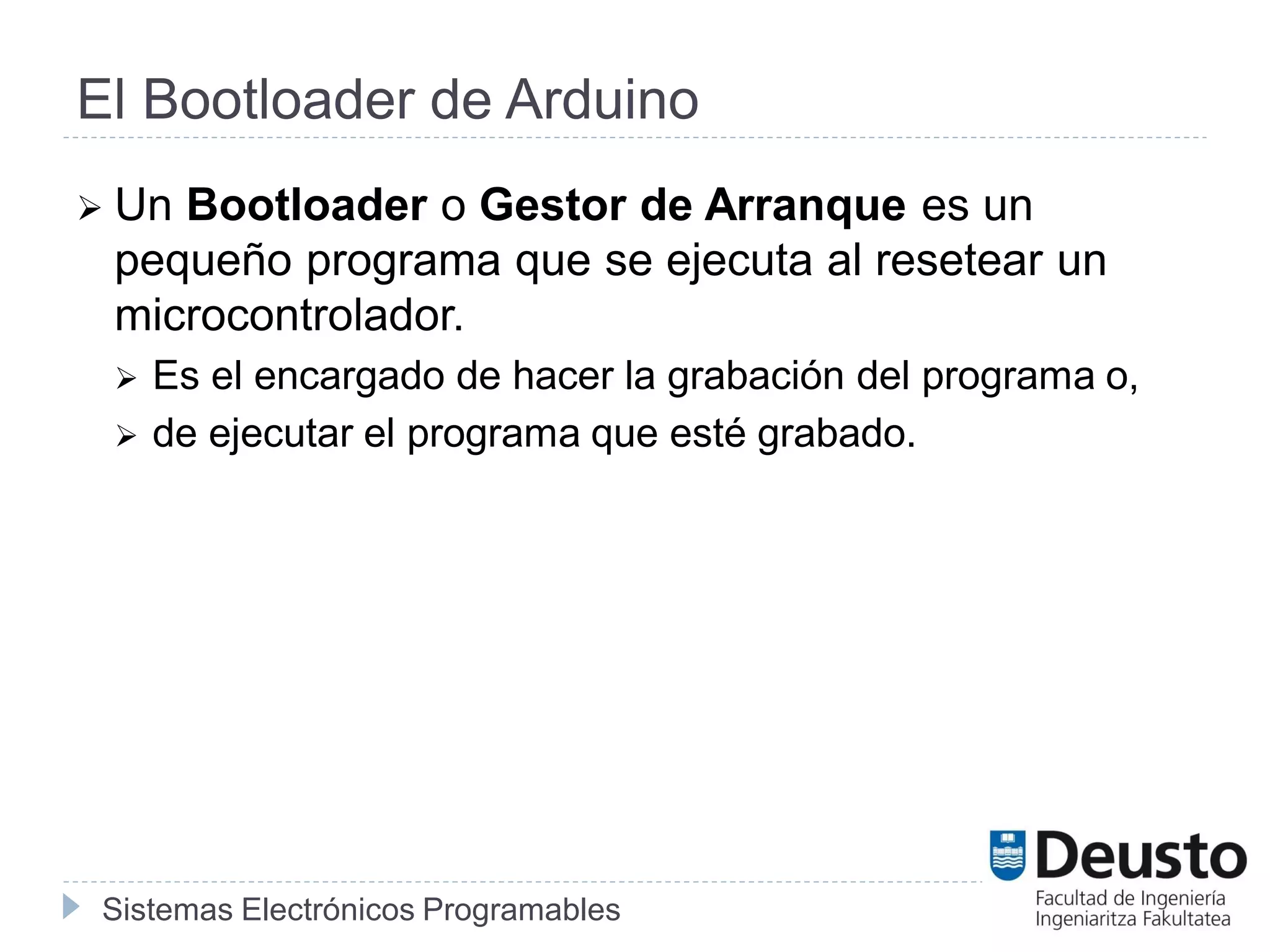 Sistemas Electrónicos Programables
El Bootloader de Arduino
 Un Bootloader o Gestor de Arranque es un
pequeño programa que se ejecuta al resetear un
microcontrolador.
 Es el encargado de hacer la grabación del programa o,
 de ejecutar el programa que esté grabado.
 