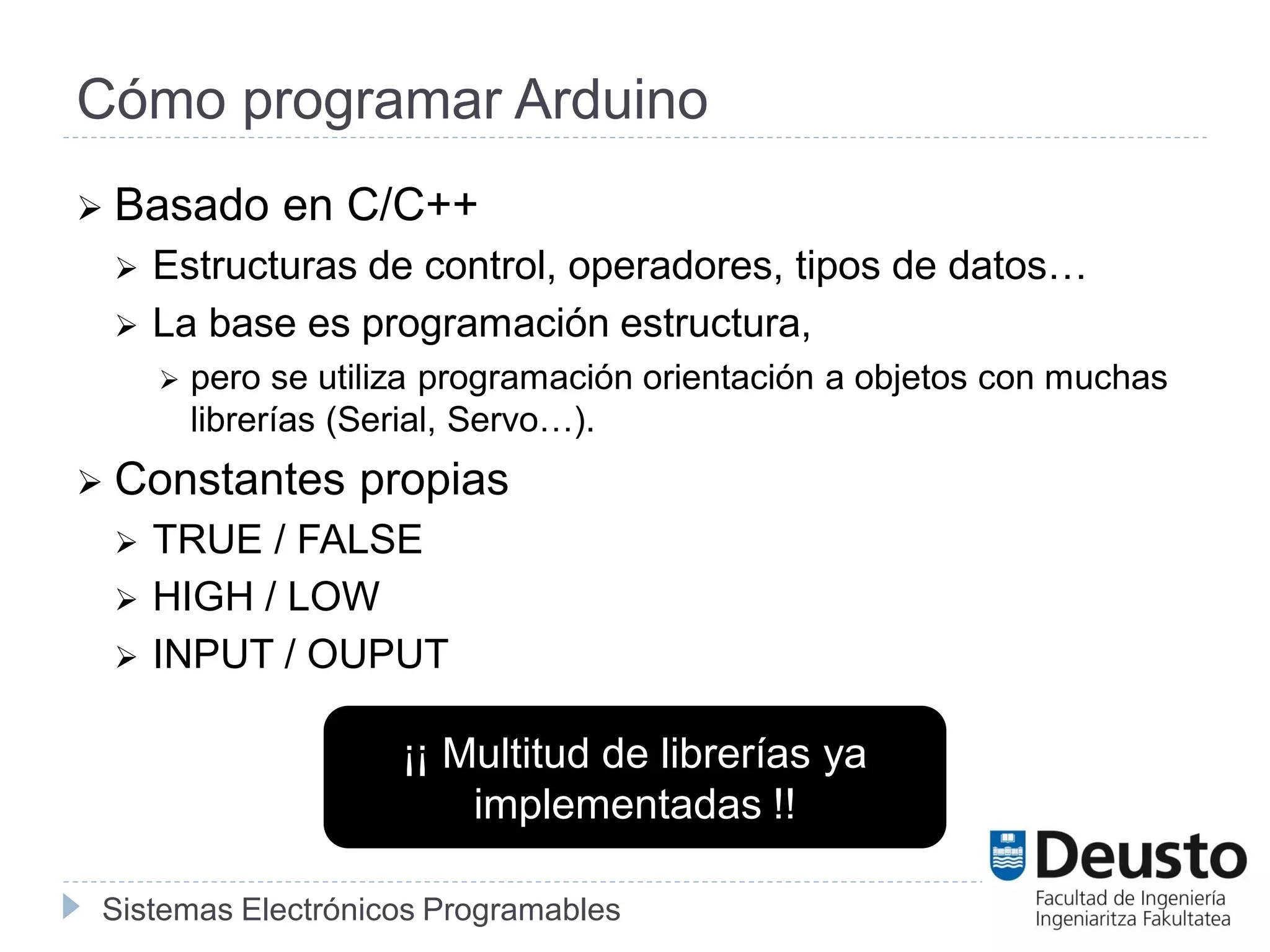 Sistemas Electrónicos Programables
Cómo programar Arduino
 Basado en C/C++
 Estructuras de control, operadores, tipos de datos…
 La base es programación estructura,
 pero se utiliza programación orientación a objetos con muchas
librerías (Serial, Servo…).
 Constantes propias
 TRUE / FALSE
 HIGH / LOW
 INPUT / OUPUT
¡¡ Multitud de librerías ya
implementadas !!
 