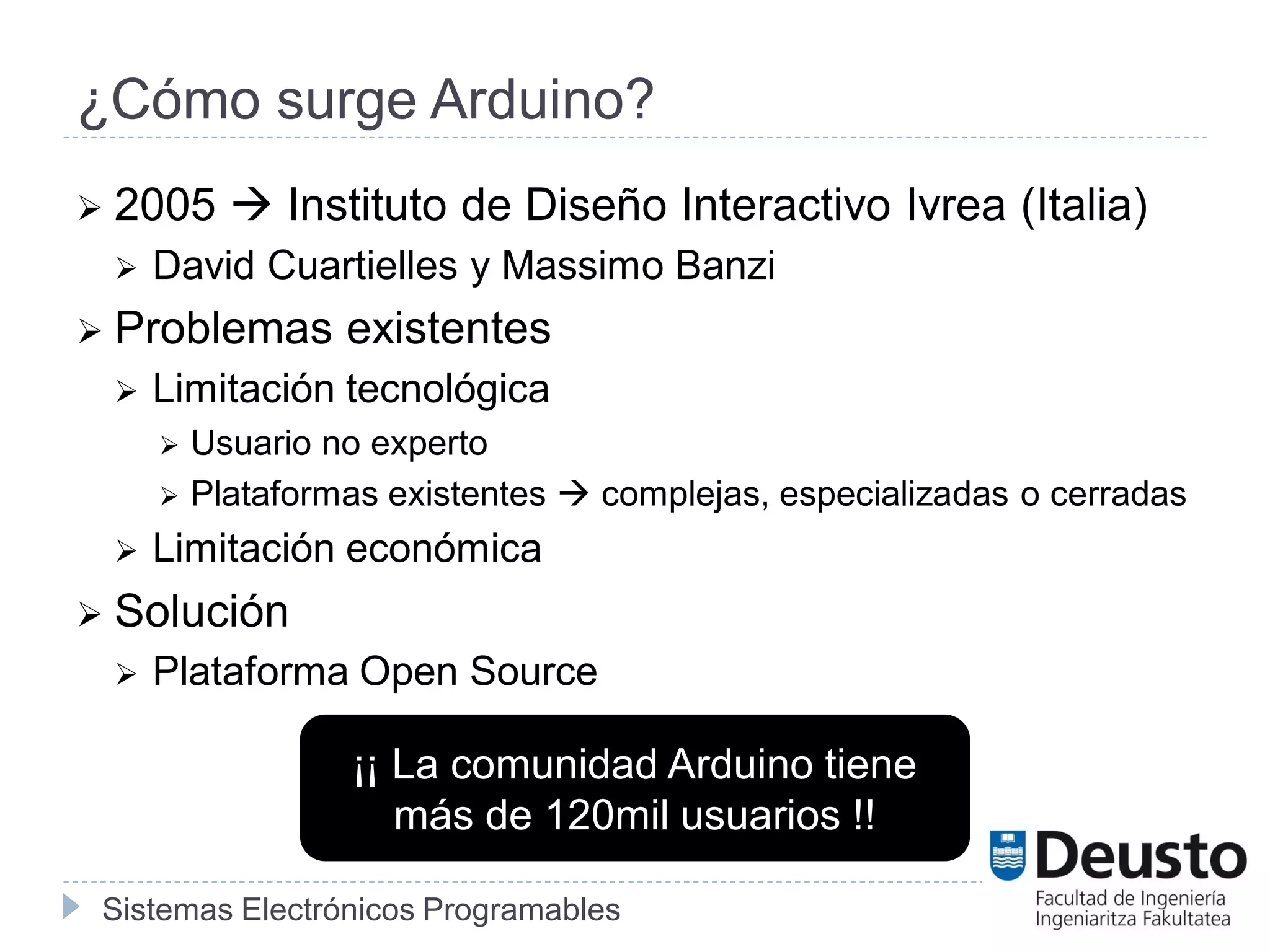 Sistemas Electrónicos Programables
¿Cómo surge Arduino?
 2005  Instituto de Diseño Interactivo Ivrea (Italia)
 David Cuartielles y Massimo Banzi
 Problemas existentes
 Limitación tecnológica
 Usuario no experto
 Plataformas existentes  complejas, especializadas o cerradas
 Limitación económica
 Solución
 Plataforma Open Source
¡¡ La comunidad Arduino tiene
más de 120mil usuarios !!
 