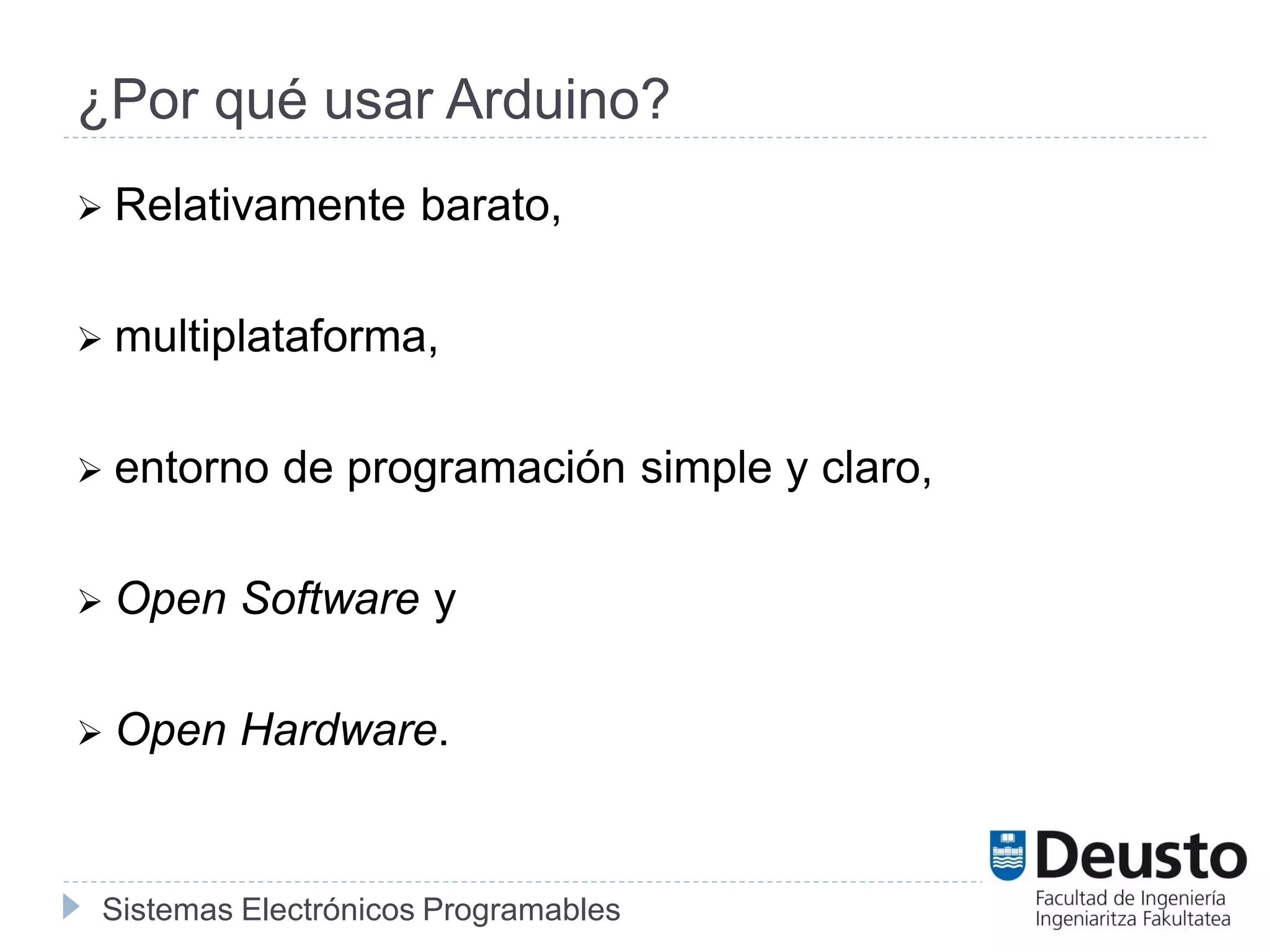 Sistemas Electrónicos Programables
¿Por qué usar Arduino?
 Relativamente barato,
 multiplataforma,
 entorno de programación simple y claro,
 Open Software y
 Open Hardware.
 
