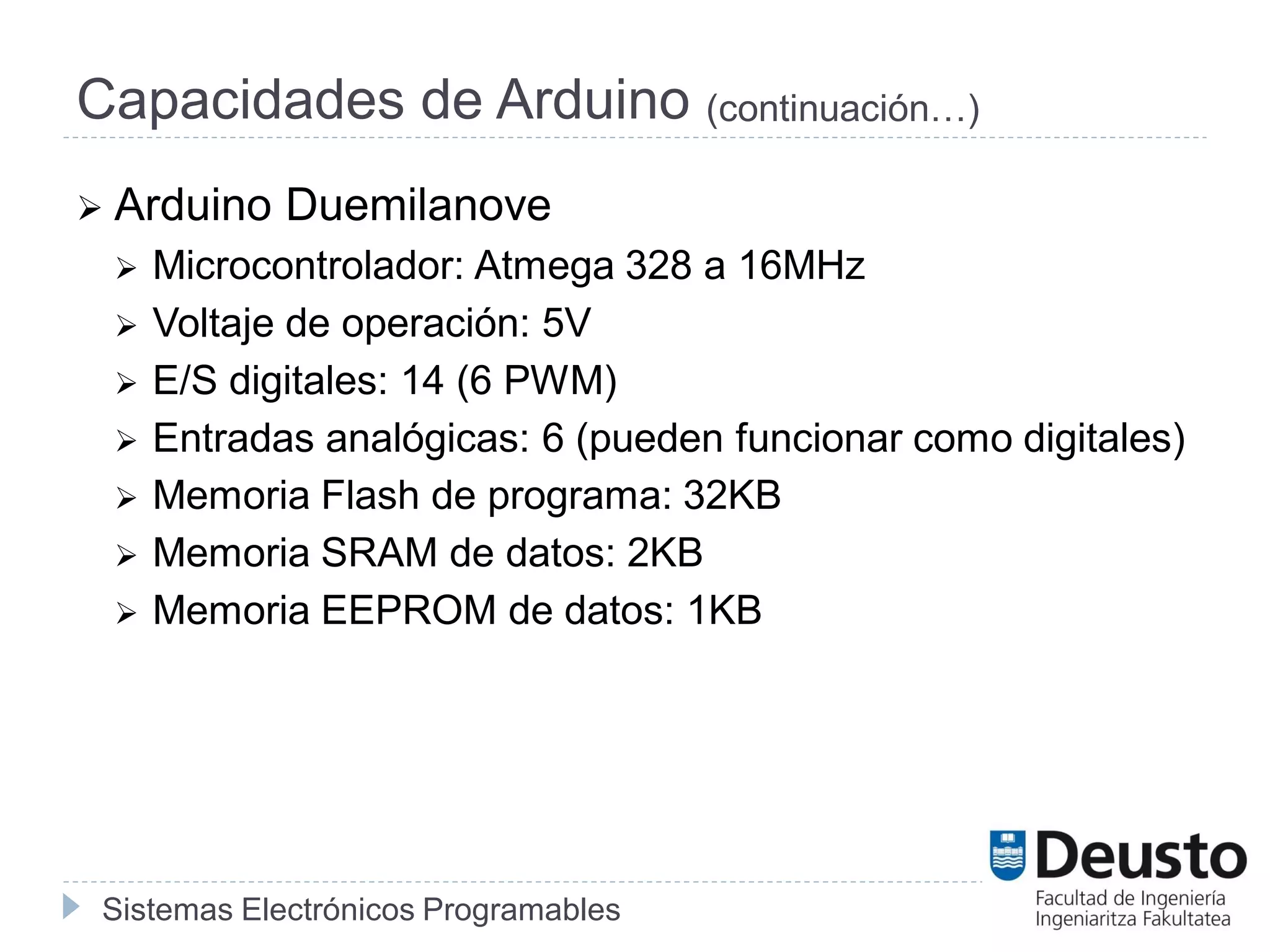 Sistemas Electrónicos Programables
Capacidades de Arduino (continuación…)
 Arduino Duemilanove
 Microcontrolador: Atmega 328 a 16MHz
 Voltaje de operación: 5V
 E/S digitales: 14 (6 PWM)
 Entradas analógicas: 6 (pueden funcionar como digitales)
 Memoria Flash de programa: 32KB
 Memoria SRAM de datos: 2KB
 Memoria EEPROM de datos: 1KB
 