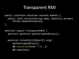 Transparent RMIpublic interface Receiver extendsRemote {publicvoidreceive(Stringname, Object[] params) 	throwsRemoteException;}abstractaspectTransparentRMI {abstractpointcutmyInterceptedClass();pointcutclientCall(Object[] arg):myInterceptedClass() 		&& execution(void *.*(..)) 		&& args(arg);