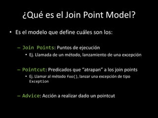 ¿Qué es el Join Point Model?Es el modelo que define cuáles son los:JoinPoints: Puntos de ejecuciónEj. Llamada de un método, lanzamiento de una excepciónPointcut: Predicados que “atrapan” a los joinpointsEj. Llamar al método foo(), lanzar una excepción de tipo ExceptionAdvice: Acción a realizar dado un pointcut