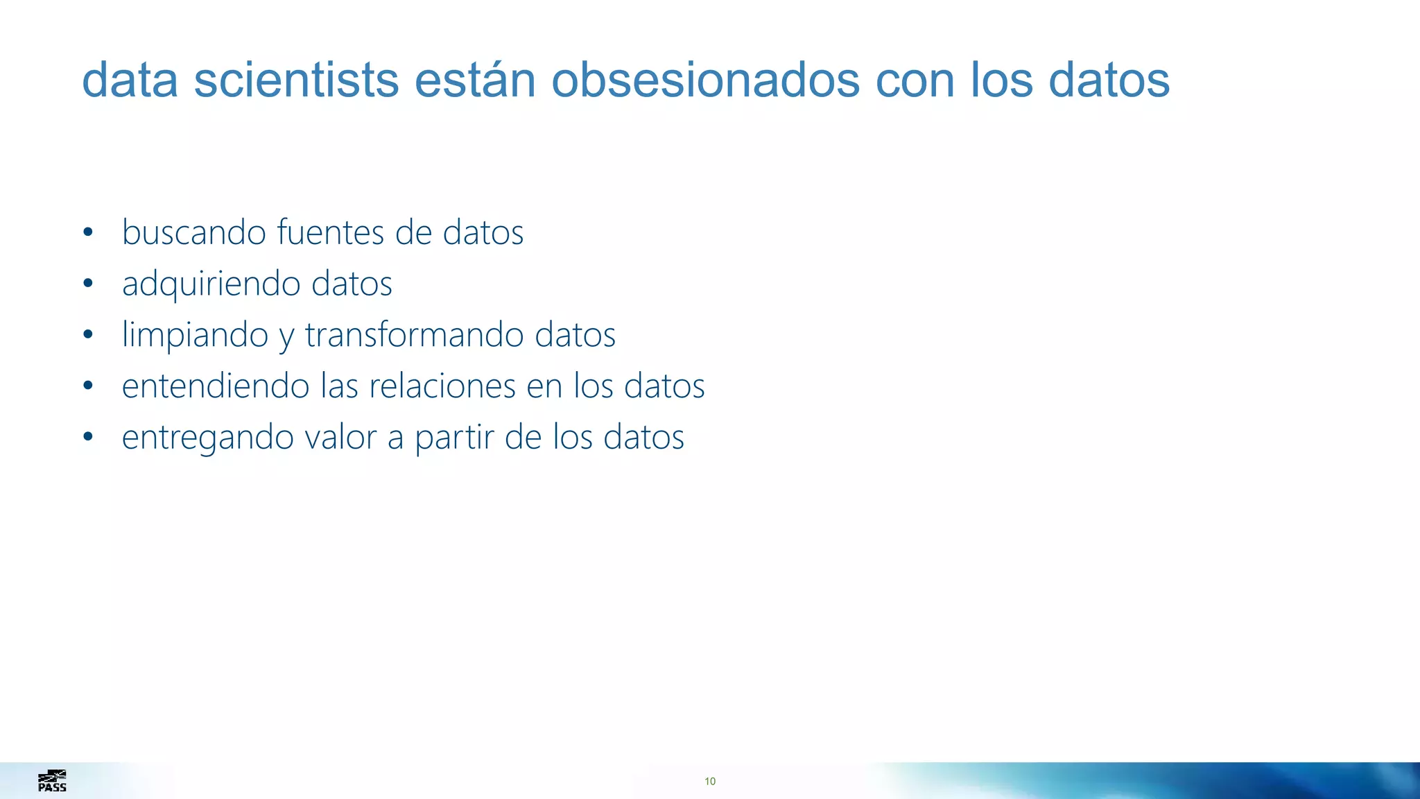 10
data scientists están obsesionados con los datos
• buscando fuentes de datos
• adquiriendo datos
• limpiando y transformando datos
• entendiendo las relaciones en los datos
• entregando valor a partir de los datos
 