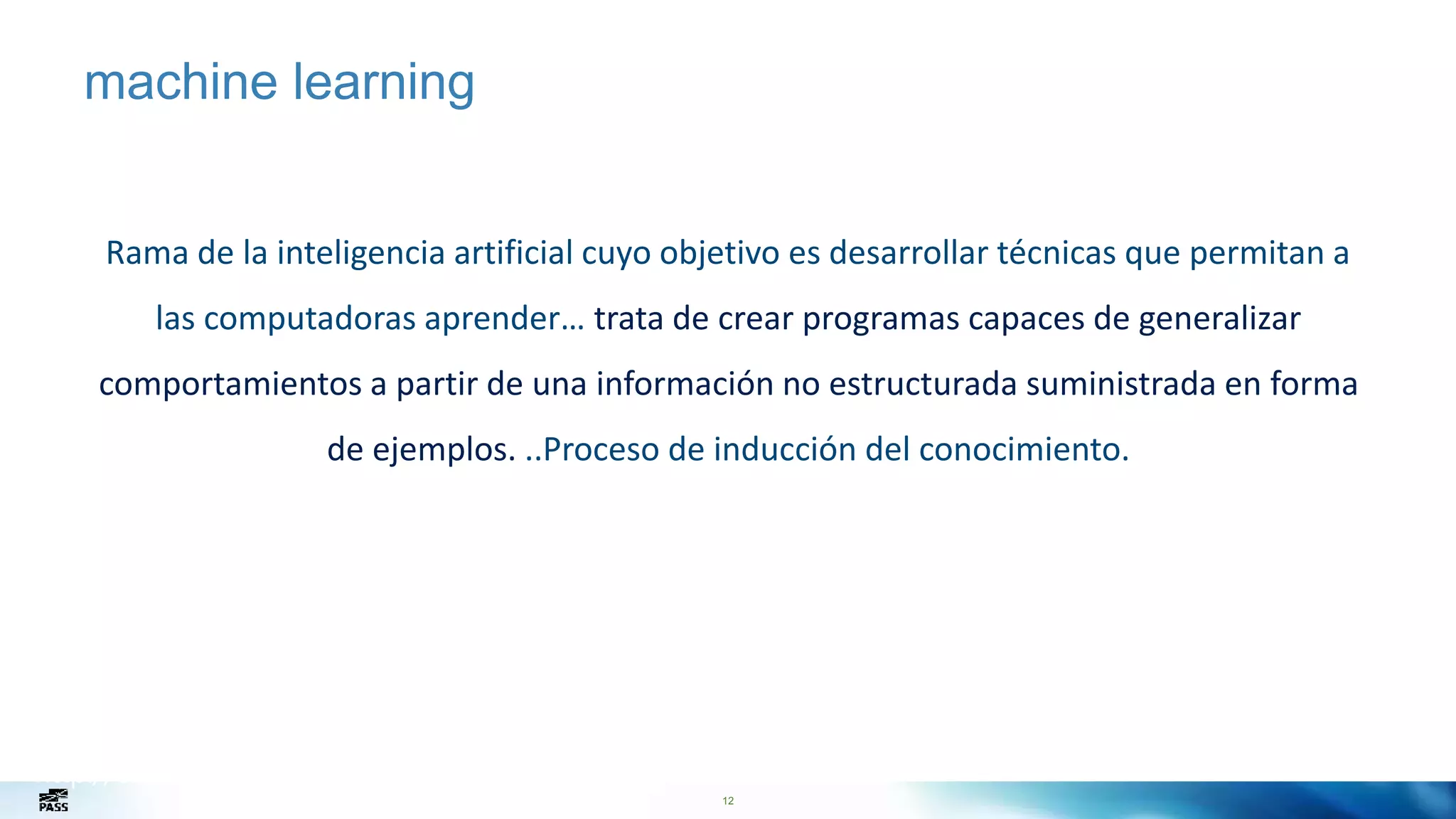 12
machine learning
Rama de la inteligencia artificial cuyo objetivo es desarrollar técnicas que permitan a
las computadoras aprender… trata de crear programas capaces de generalizar
comportamientos a partir de una información no estructurada suministrada en forma
de ejemplos. ..Proceso de inducción del conocimiento.
http://en.wikipedia.org/wiki/Machine_learning
 