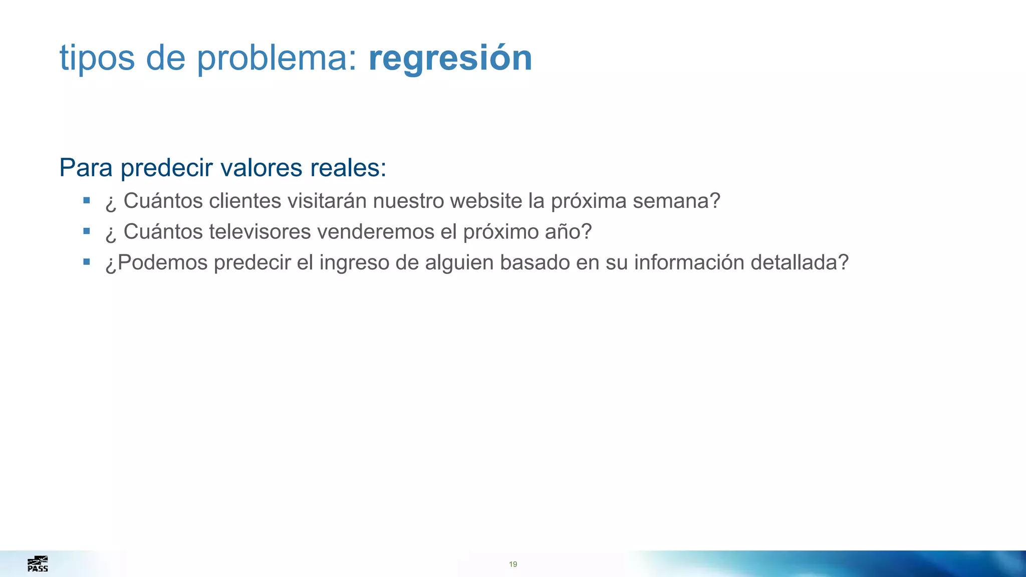 19
tipos de problema: regresión
Para predecir valores reales:
 ¿ Cuántos clientes visitarán nuestro website la próxima semana?
 ¿ Cuántos televisores venderemos el próximo año?
 ¿Podemos predecir el ingreso de alguien basado en su información detallada?
 