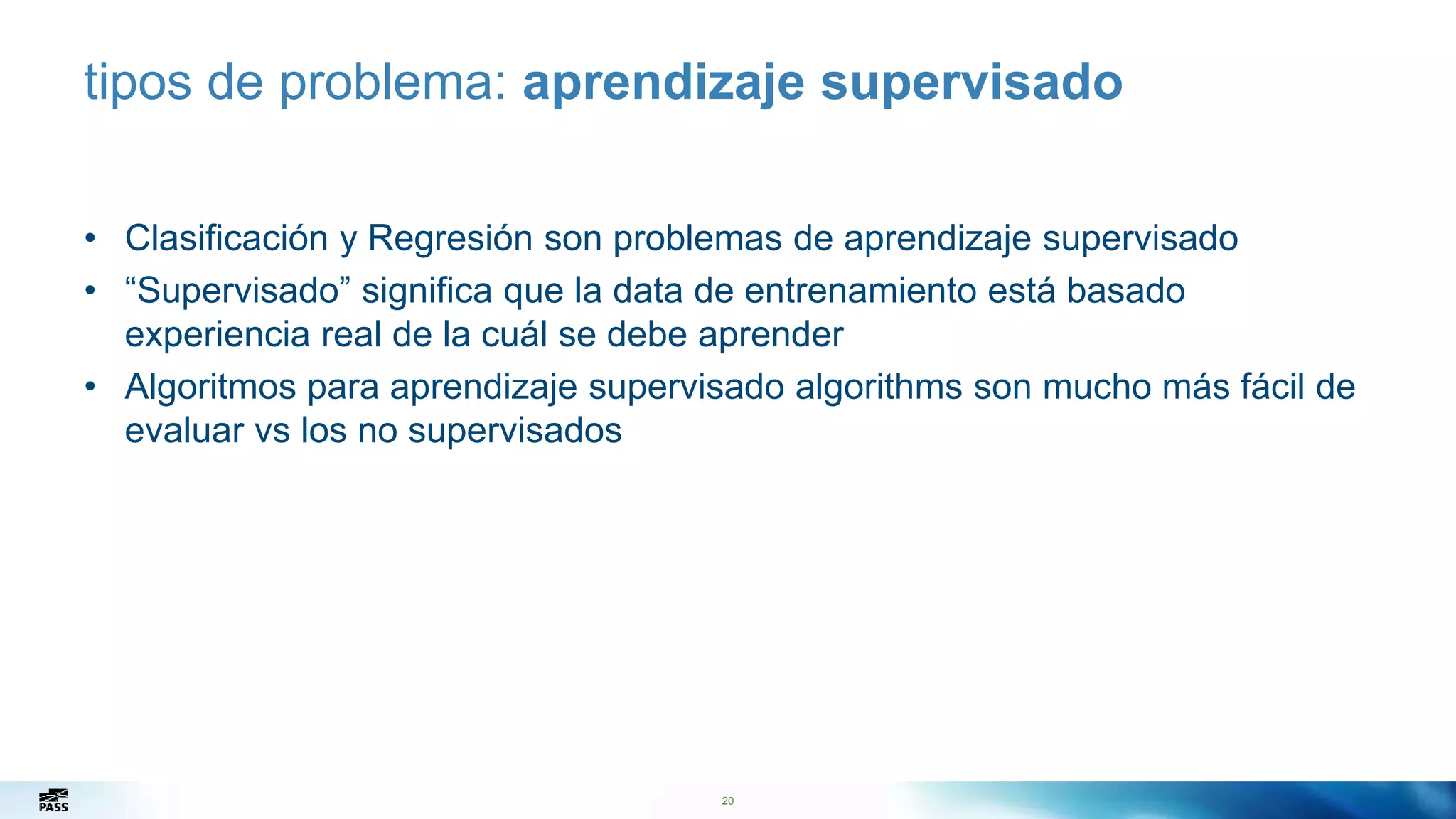 20
tipos de problema: aprendizaje supervisado
• Clasificación y Regresión son problemas de aprendizaje supervisado
• “Supervisado” significa que la data de entrenamiento está basado
experiencia real de la cuál se debe aprender
• Algoritmos para aprendizaje supervisado algorithms son mucho más fácil de
evaluar vs los no supervisados
 
