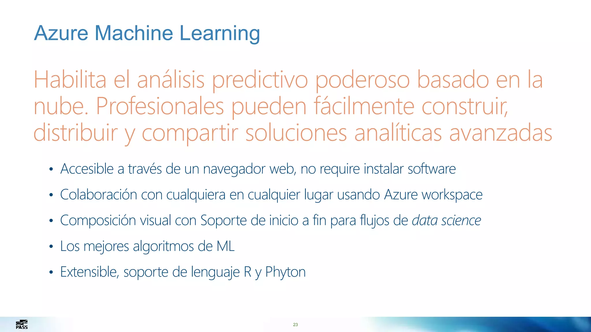 23
Habilita el análisis predictivo poderoso basado en la
nube. Profesionales pueden fácilmente construir,
distribuir y compartir soluciones analíticas avanzadas
Azure Machine Learning
• Accesible a través de un navegador web, no require instalar software
• Colaboración con cualquiera en cualquier lugar usando Azure workspace
• Composición visual con Soporte de inicio a fin para flujos de data science
• Los mejores algoritmos de ML
• Extensible, soporte de lenguaje R y Phyton
 