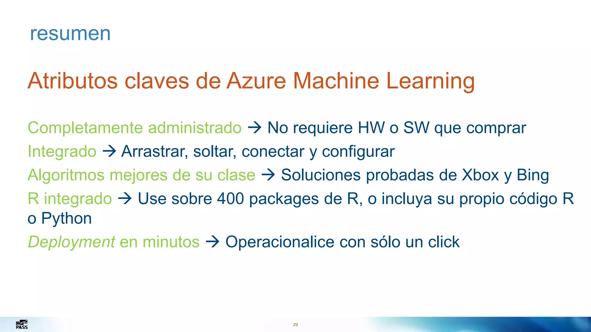 29
resumen
Atributos claves de Azure Machine Learning
Completamente administrado  No requiere HW o SW que comprar
Integrado  Arrastrar, soltar, conectar y configurar
Algoritmos mejores de su clase  Soluciones probadas de Xbox y Bing
R integrado  Use sobre 400 packages de R, o incluya su propio código R
o Python
Deployment en minutos  Operacionalice con sólo un click
 