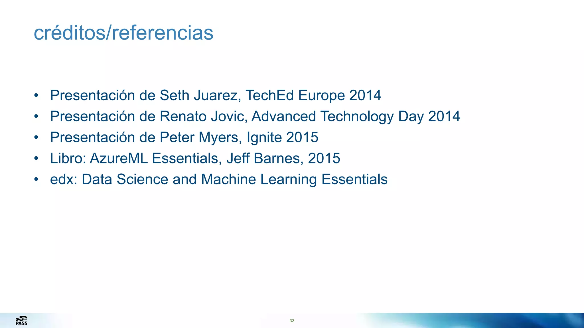 33
créditos/referencias
• Presentación de Seth Juarez, TechEd Europe 2014
• Presentación de Renato Jovic, Advanced Technology Day 2014
• Presentación de Peter Myers, Ignite 2015
• Libro: AzureML Essentials, Jeff Barnes, 2015
• edx: Data Science and Machine Learning Essentials
 