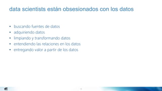 10
data scientists están obsesionados con los datos
• buscando fuentes de datos
• adquiriendo datos
• limpiando y transformando datos
• entendiendo las relaciones en los datos
• entregando valor a partir de los datos
 