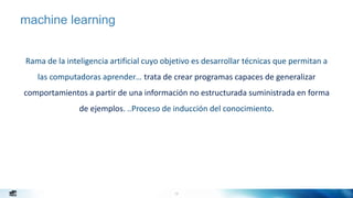 12
machine learning
Rama de la inteligencia artificial cuyo objetivo es desarrollar técnicas que permitan a
las computadoras aprender… trata de crear programas capaces de generalizar
comportamientos a partir de una información no estructurada suministrada en forma
de ejemplos. ..Proceso de inducción del conocimiento.
http://en.wikipedia.org/wiki/Machine_learning
 