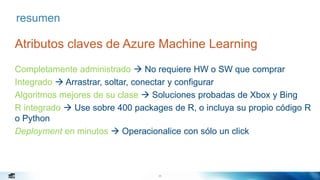 29
resumen
Atributos claves de Azure Machine Learning
Completamente administrado  No requiere HW o SW que comprar
Integrado  Arrastrar, soltar, conectar y configurar
Algoritmos mejores de su clase  Soluciones probadas de Xbox y Bing
R integrado  Use sobre 400 packages de R, o incluya su propio código R
o Python
Deployment en minutos  Operacionalice con sólo un click
 