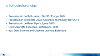 33
créditos/referencias
• Presentación de Seth Juarez, TechEd Europe 2014
• Presentación de Renato Jovic, Advanced Technology Day 2014
• Presentación de Peter Myers, Ignite 2015
• Libro: AzureML Essentials, Jeff Barnes, 2015
• edx: Data Science and Machine Learning Essentials
 