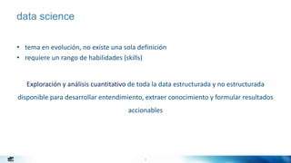 8
data science
• tema en evolución, no existe una sola definición
• requiere un rango de habilidades (skills)
Exploración y análisis cuantitativo de toda la data estructurada y no estructurada
disponible para desarrollar entendimiento, extraer conocimiento y formular resultados
accionables
 
