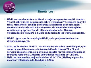 Simétricos
10
 HDSL: es simplemente una técnica mejorada para transmitir tramas
T1 o E1 sobre líneas de pares de cobre trenzados (T1 requiere dos y E1
tres), mediante el empleo de técnicas avanzadas de modulación,
sobre distancias de hasta 4 kilómetros, sin necesidad de emplear
repetidores y aprovechando el bucle de abonado. Alcanza
velocidades de 1,5 Mb/s o 2 Mb/s en función de las tramas utilizadas.
 HDSL2: igual que la tecnología HDSL, solo que permite alcanzar
distancias mayores.
 SDSL: es la versión de HDSL para transmisión sobre un único par, que
soporta simultáneamente la transmisión de tramas T1 y E1 y el
servicio básico telefónico, por lo que resulta muy interesante para el
mercado residencial. Alcanza velocidades máximas de 1,5Mb/s.
 IDSL: es una versión mejorada del servicio ISDN (RDSI) que permite
alcanzar velocidades de 144kbps a 6-7Km.
 