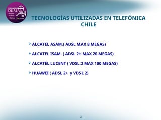 TECNOLOGÍAS UTILIZADAS EN TELEFÓNICA
CHILE
2
ALCATEL ASAM.( ADSL MAX 8 MEGAS)
ALCATEL ISAM. ( ADSL 2+ MAX 20 MEGAS)
ALCATEL LUCENT ( VDSL 2 MAX 100 MEGAS)
HUAWEI ( ADSL 2+ y VDSL 2)
 