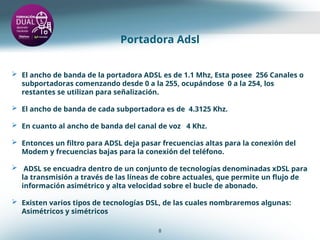 Portadora Adsl
8
 El ancho de banda de la portadora ADSL es de 1.1 Mhz, Esta posee 256 Canales o
subportadoras comenzando desde 0 a la 255, ocupándose 0 a la 254, los
restantes se utilizan para señalización.
 El ancho de banda de cada subportadora es de 4.3125 Khz.
 En cuanto al ancho de banda del canal de voz 4 Khz.
 Entonces un filtro para ADSL deja pasar frecuencias altas para la conexión del
Modem y frecuencias bajas para la conexión del teléfono.
 ADSL se encuadra dentro de un conjunto de tecnologías denominadas xDSL para
la transmisión a través de las líneas de cobre actuales, que permite un flujo de
información asimétrico y alta velocidad sobre el bucle de abonado.
 Existen varios tipos de tecnologías DSL, de las cuales nombraremos algunas:
Asimétricos y simétricos
 
