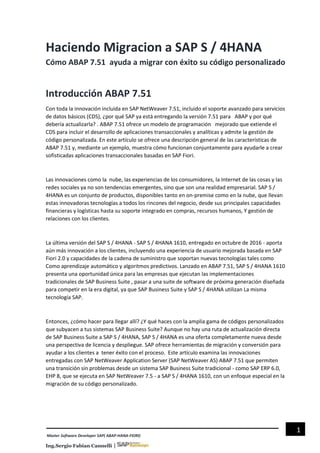 Sergio Fabian Cannelli |
1
Master Software Developer SAP( ABAP-HANA-FIORI)
Haciendo Migracion a SAP S / 4HANA
Cómo ABAP 7.51 ayuda a migrar con éxito su código personalizado
Introducción ABAP 7.51
Con toda la innovación incluida en SAP NetWeaver 7.51, incluido el soporte avanzado para servicios
de datos básicos (CDS), ¿por qué SAP ya está entregando la versión 7.51 para ABAP y por qué
debería actualizarla? . ABAP 7.51 ofrece un modelo de programación mejorado que extiende el
CDS para incluir el desarrollo de aplicaciones transaccionales y analíticas y admite la gestión de
código personalizada. En este artículo se ofrece una descripción general de las características de
ABAP 7.51 y, mediante un ejemplo, muestra cómo funcionan conjuntamente para ayudarle a crear
sofisticadas aplicaciones transaccionales basadas en SAP Fiori.
Las innovaciones como la nube, las experiencias de los consumidores, la Internet de las cosas y las
redes sociales ya no son tendencias emergentes, sino que son una realidad empresarial. SAP S /
4HANA es un conjunto de productos, disponibles tanto en on-premise como en la nube, que llevan
estas innovadoras tecnologías a todos los rincones del negocio, desde sus principales capacidades
financieras y logísticas hasta su soporte integrado en compras, recursos humanos, Y gestión de
relaciones con los clientes.
La última versión del SAP S / 4HANA - SAP S / 4HANA 1610, entregado en octubre de 2016 - aporta
aún más innovación a los clientes, incluyendo una experiencia de usuario mejorada basada en SAP
Fiori 2.0 y capacidades de la cadena de suministro que soportan nuevas tecnologías tales como
Como aprendizaje automático y algoritmos predictivos. Lanzado en ABAP 7.51, SAP S / 4HANA 1610
presenta una oportunidad única para las empresas que ejecutan las implementaciones
tradicionales de SAP Business Suite , pasar a una suite de software de próxima generación diseñada
para competir en la era digital, ya que SAP Business Suite y SAP S / 4HANA utilizan La misma
tecnología SAP.
Entonces, ¿cómo hacer para llegar allí? ¿Y qué haces con la amplia gama de códigos personalizados
que subyacen a tus sistemas SAP Business Suite? Aunque no hay una ruta de actualización directa
de SAP Business Suite a SAP S / 4HANA, SAP S / 4HANA es una oferta completamente nueva desde
una perspectiva de licencia y despliegue. SAP ofrece herramientas de migración y conversión para
ayudar a los clientes a tener éxito con el proceso. Este artículo examina las innovaciones
entregadas con SAP NetWeaver Application Server (SAP NetWeaver AS) ABAP 7.51 que permiten
una transición sin problemas desde un sistema SAP Business Suite tradicional - como SAP ERP 6.0,
EHP 8, que se ejecuta en SAP NetWeaver 7.5 - a SAP S / 4HANA 1610, con un enfoque especial en la
migración de su código personalizado.
 
