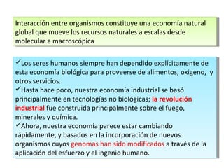 Interacción entre organismos constituye una economía natural global que mueve los recursos naturales a escalas desde molecular a macroscópica Los seres humanos siempre han dependido explícitamente de esta economía biológica para proveerse de alimentos, oxigeno,  y otros servicios.  Hasta hace poco, nuestra economía industrial se basó principalmente en tecnologías no biológicas;  la revolución industrial  fue construida principalmente sobre el fuego, minerales y química.  Ahora, nuestra economía parece estar cambiando rápidamente, y basados en la incorporación de nuevos organismos cuyos  genomas han sido modificados  a través de la aplicación del esfuerzo y el ingenio humano. 