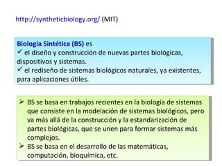 http:// syntheticbiology.org /  (MIT) Biología Sintética (BS)  es  el diseño y construcción de nuevas partes biológicas, dispositivos y sistemas. el rediseño de sistemas biológicos naturales, ya existentes, para aplicaciones útiles.  BS se basa en trabajos recientes en la biología de sistemas que consiste en la modelación de sistemas biológicos, pero va más allá de la construcción y la estandarización de partes biológicas, que se unen para formar sistemas más complejos. BS se basa en el desarrollo de las matemáticas, computación, bioquímica, etc. 