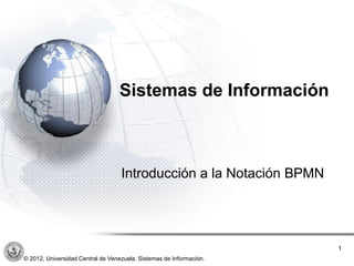 Sistemas de Información
Introducción a la Notación BPMN
1
© 2012, Universidad Central de Venezuela. Sistemas de Información.
 